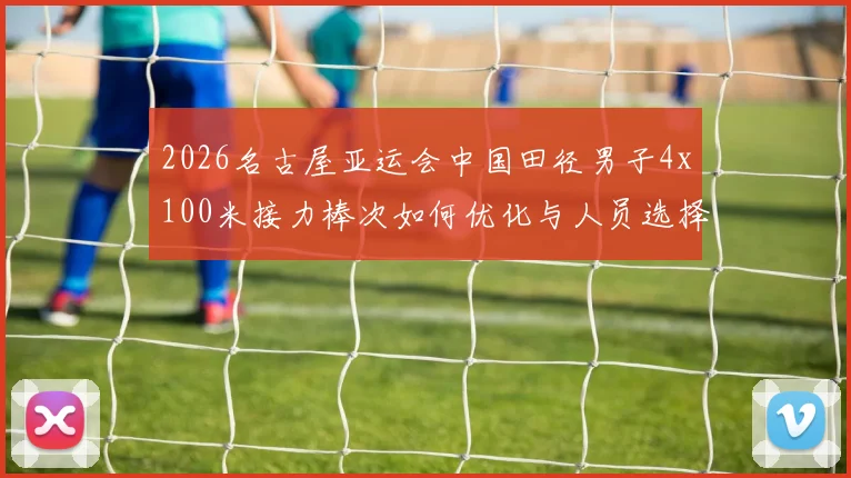 2026名古屋亚运会中国田径男子4x100米接力棒次如何优化与人员选择分析