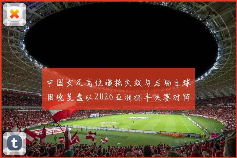 中国女足高位逼抢失效与后场出球困境复盘以2026亚洲杯半决赛对阵日本为例