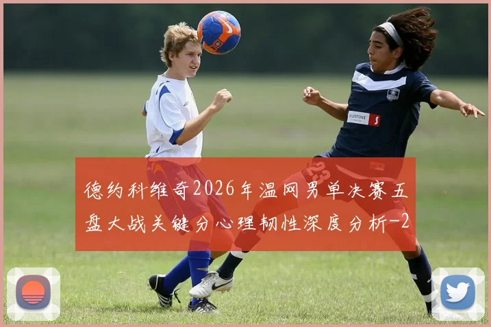 德约科维奇2026年温网男单决赛五盘大战关键分心理韧性深度分析