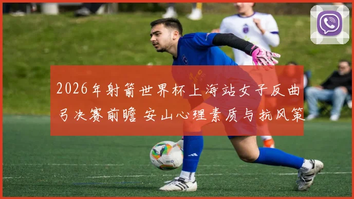 2026年射箭世界杯上海站女子反曲弓决赛前瞻 安山心理素质与抗风策略分析