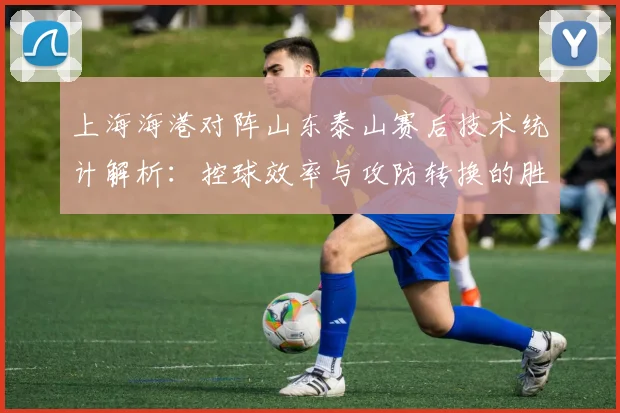 上海海港对阵山东泰山赛后技术统计解析：控球效率与攻防转换的胜负手