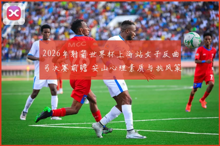 2026年射箭世界杯上海站女子反曲弓决赛前瞻 安山心理素质与抗风策略分析