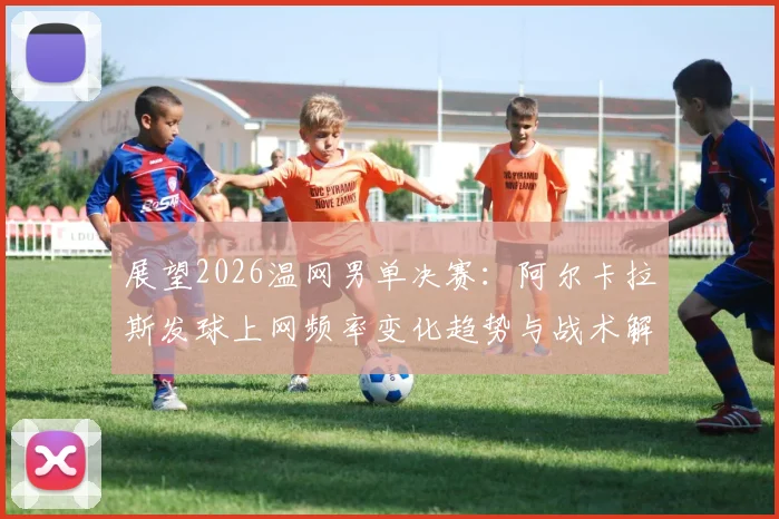 展望2026温网男单决赛：阿尔卡拉斯发球上网频率变化趋势与战术解析