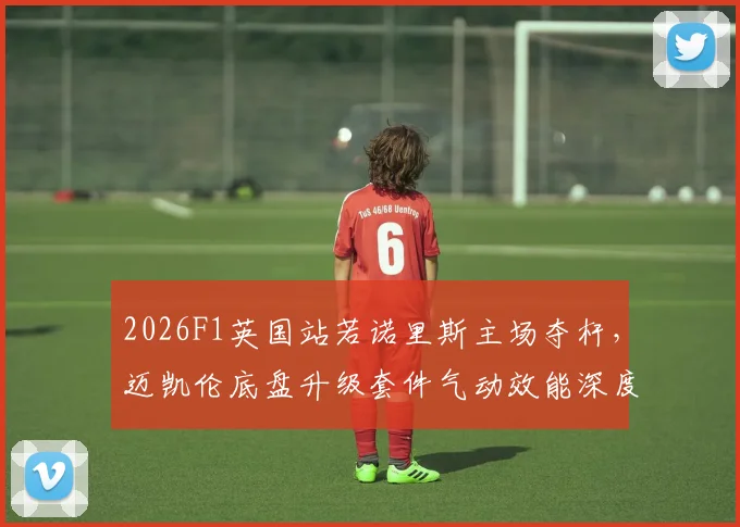 2026F1英国站若诺里斯主场夺杆,迈凯伦底盘升级套件气动效能深度解析