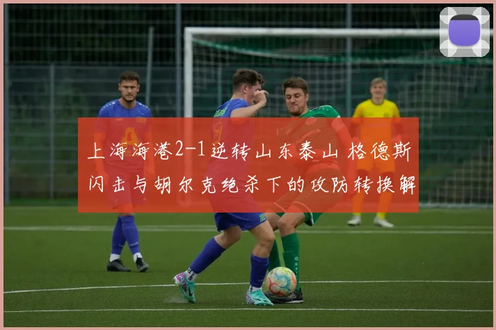 上海海港2-1逆转山东泰山 格德斯闪击与胡尔克绝杀下的攻防转换解析