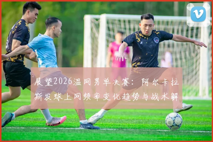 展望2026温网男单决赛:阿尔卡拉斯发球上网频率变化趋势与战术解析