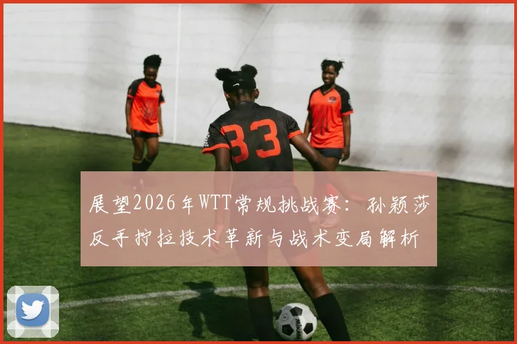 展望2026年WTT常规挑战赛：孙颖莎反手拧拉技术革新与战术变局解析