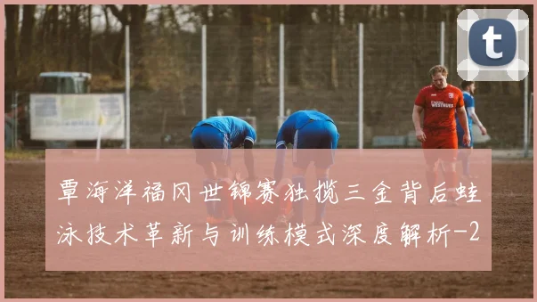 覃海洋福冈世锦赛独揽三金背后蛙泳技术革新与训练模式深度解析