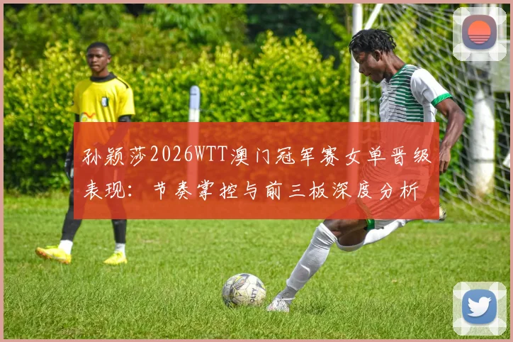 孙颖莎2026WTT澳门冠军赛女单晋级表现：节奏掌控与前三板深度分析