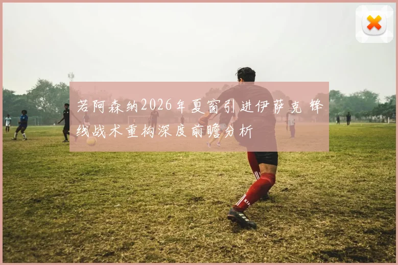 若阿森纳2026年夏窗引进伊萨克 锋线战术重构深度前瞻分析