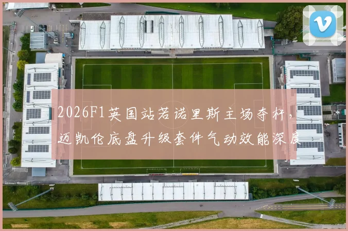 2026F1英国站若诺里斯主场夺杆，迈凯伦底盘升级套件气动效能深度解析