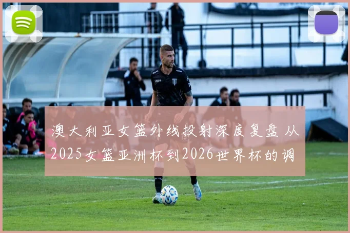 澳大利亚女篮外线投射深度复盘 从2025女篮亚洲杯到2026世界杯的调整课题