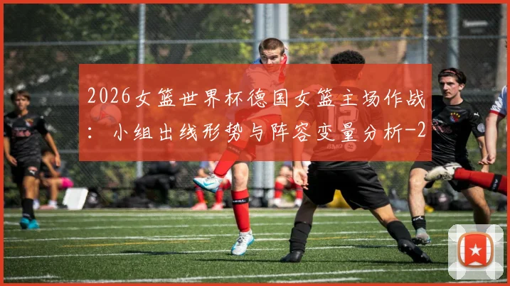 2026女篮世界杯德国女篮主场作战：小组出线形势与阵容变量分析