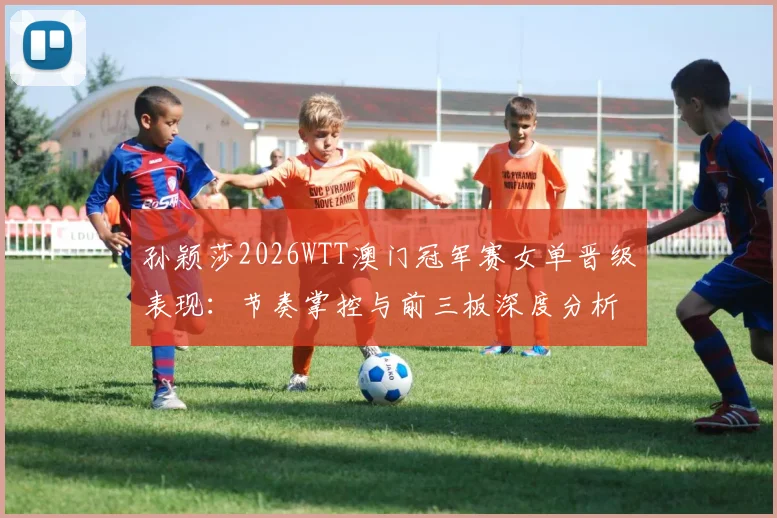 孙颖莎2026WTT澳门冠军赛女单晋级表现：节奏掌控与前三板深度分析