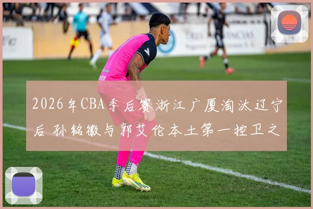 2026年CBA季后赛浙江广厦淘汰辽宁后 孙铭徽与郭艾伦本土第一控卫之争升级分析