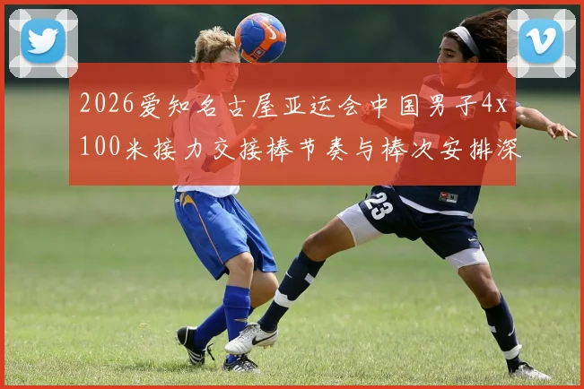 2026爱知名古屋亚运会中国男子4x100米接力交接棒节奏与棒次安排深度分析
