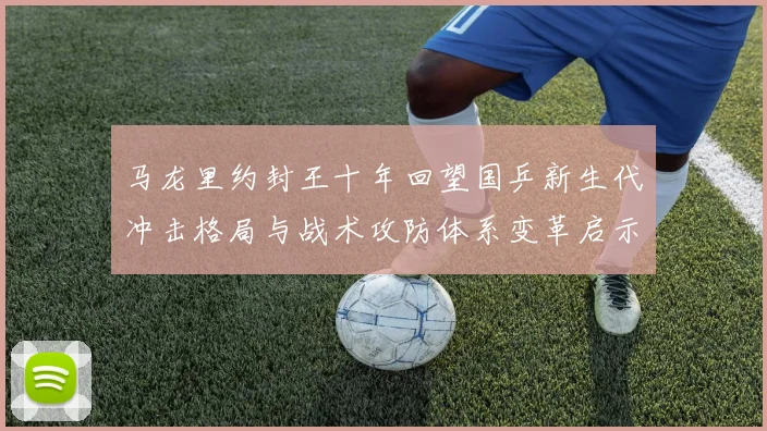 马龙里约封王十年回望国乒新生代冲击格局与战术攻防体系变革启示