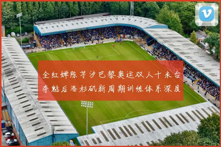 全红婵陈芋汐巴黎奥运双人十米台夺魁后洛杉矶新周期训练体系深度分析