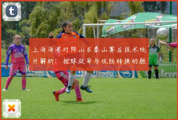 上海海港对阵山东泰山赛后技术统计解析:控球效率与攻防转换的胜负手