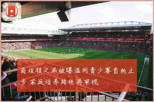商竣程之弟被曝温网青少赛首轮止步 家庭培养路径再审视