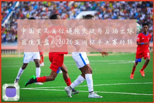 中国女足高位逼抢失效与后场出球困境复盘以2026亚洲杯半决赛对阵日本为例