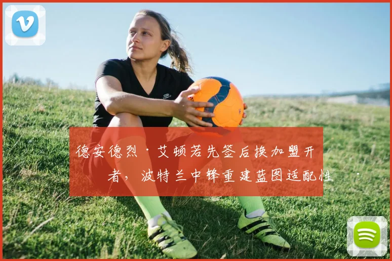德安德烈·艾顿若先签后换加盟开拓者,波特兰中锋重建蓝图适配性深度解析