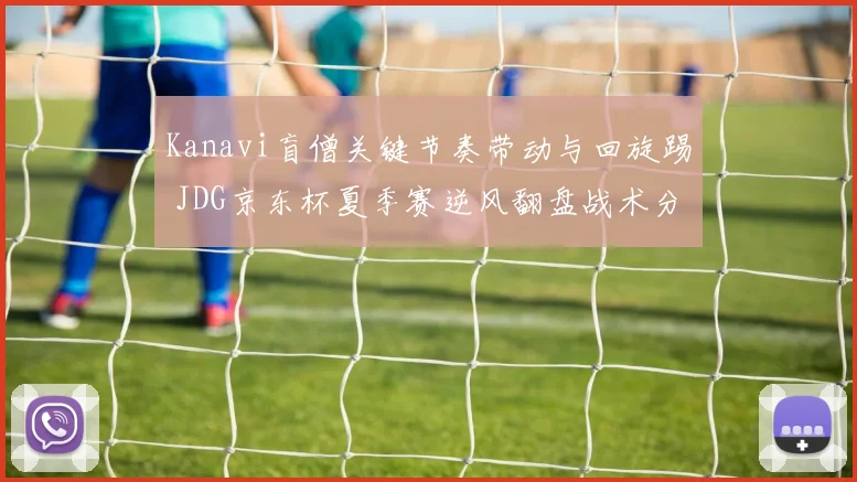 Kanavi盲僧关键节奏带动与回旋踢 JDG京东杯夏季赛逆风翻盘战术分析全览