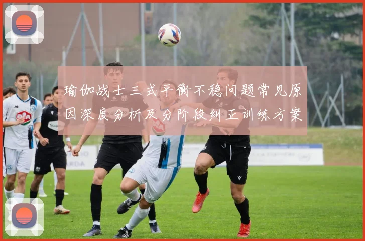 瑜伽战士三式平衡不稳问题常见原因深度分析及分阶段纠正训练方案