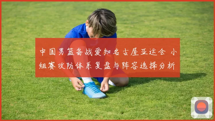 中国男篮备战爱知名古屋亚运会 小组赛攻防体系复盘与阵容选择分析