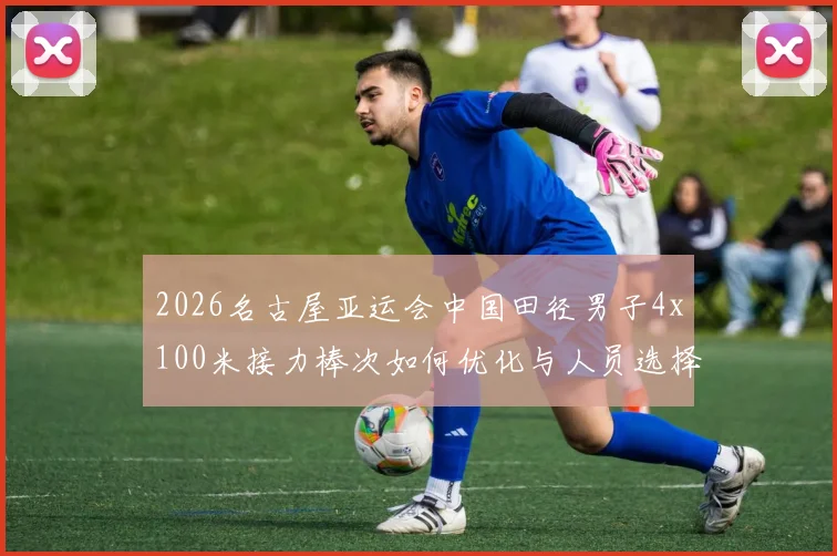 2026名古屋亚运会中国田径男子4x100米接力棒次如何优化与人员选择分析