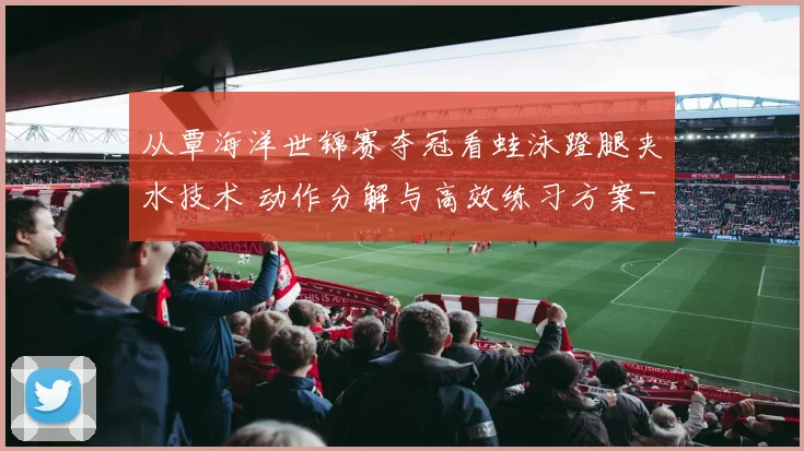 从覃海洋世锦赛夺冠看蛙泳蹬腿夹水技术 动作分解与高效练习方案