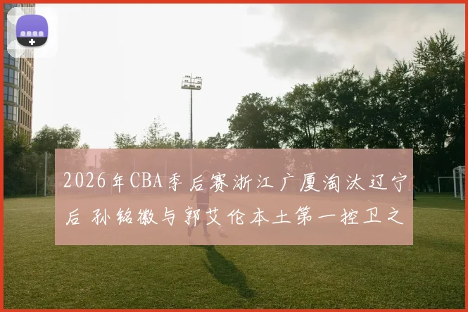2026年CBA季后赛浙江广厦淘汰辽宁后 孙铭徽与郭艾伦本土第一控卫之争升级分析