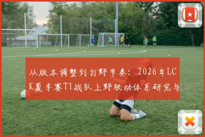 从版本调整到打野节奏：2026年LCK夏季赛T1战队上野联动体系研究与Faker战术定位