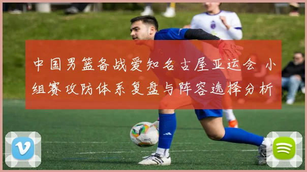 中国男篮备战爱知名古屋亚运会 小组赛攻防体系复盘与阵容选择分析