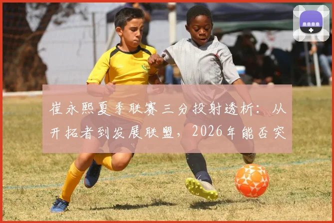 崔永熙夏季联赛三分投射透析：从开拓者到发展联盟，2026年能否突破？