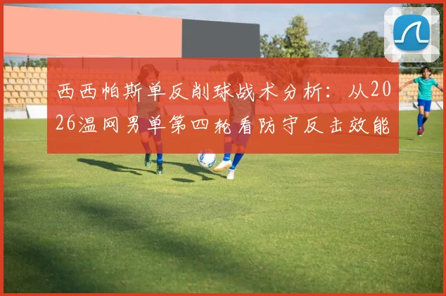 西西帕斯单反削球战术分析:从2026温网男单第四轮看防守反击效能