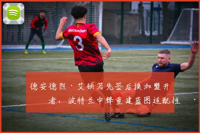 德安德烈·艾顿若先签后换加盟开拓者，波特兰中锋重建蓝图适配性深度解析