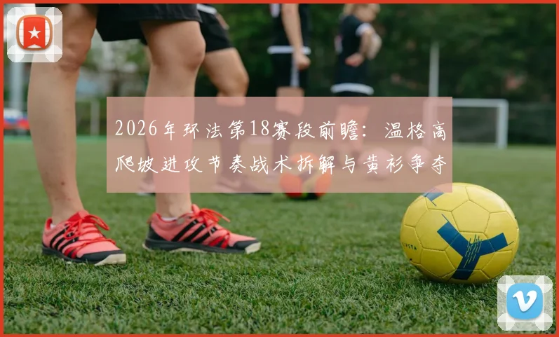 2026年环法第18赛段前瞻：温格高爬坡进攻节奏战术拆解与黄衫争夺的制胜密码