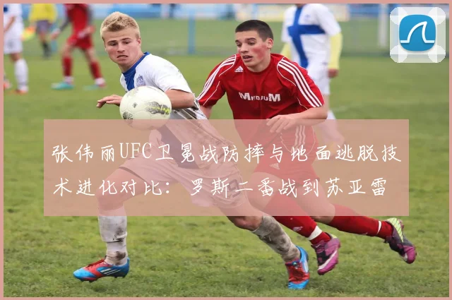 张伟丽UFC卫冕战防摔与地面逃脱技术进化对比:罗斯二番战到苏亚雷斯一战