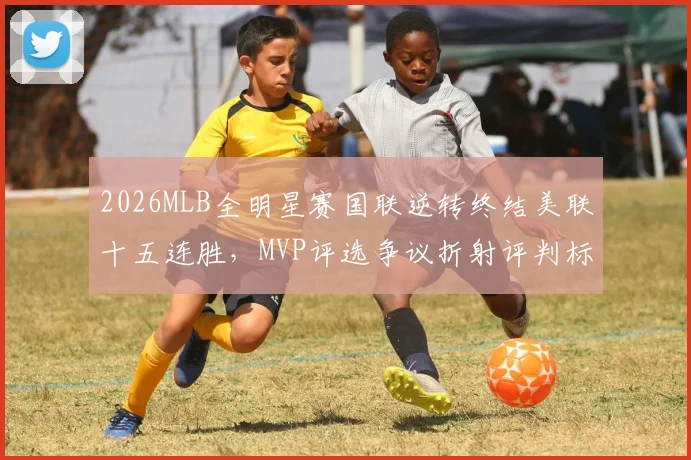 2026MLB全明星赛国联逆转终结美联十五连胜，MVP评选争议折射评判标准之困
