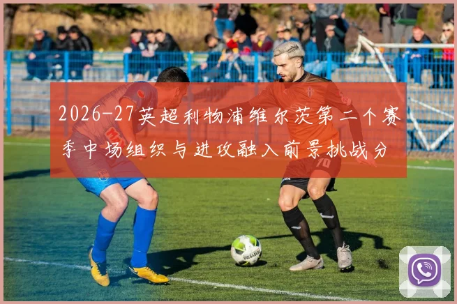 2026-27英超利物浦维尔茨第二个赛季中场组织与进攻融入前景挑战分析