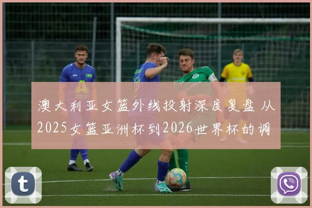 澳大利亚女篮外线投射深度复盘 从2025女篮亚洲杯到2026世界杯的调整课题