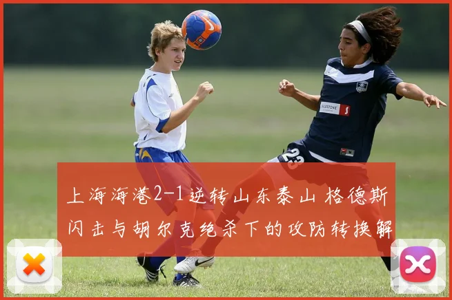 上海海港2-1逆转山东泰山 格德斯闪击与胡尔克绝杀下的攻防转换解析