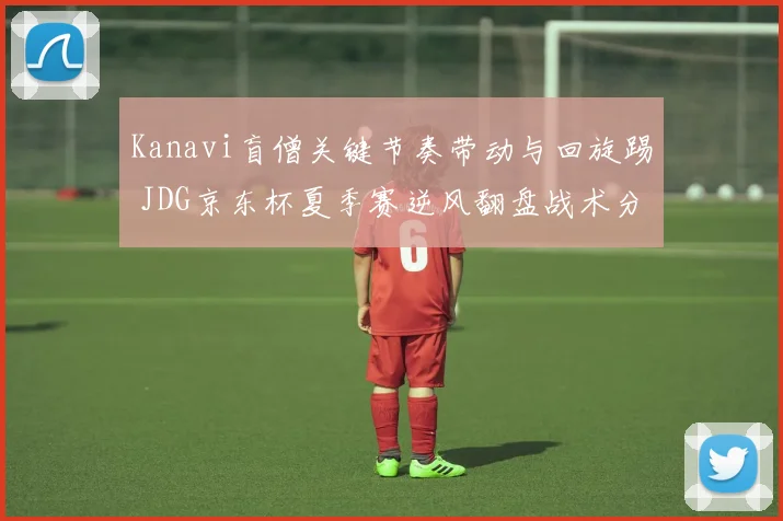 Kanavi盲僧关键节奏带动与回旋踢 JDG京东杯夏季赛逆风翻盘战术分析全览