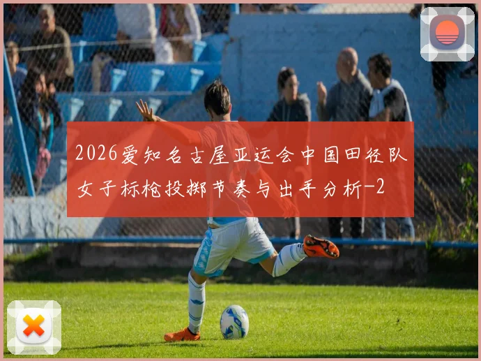 2026爱知名古屋亚运会中国田径队女子标枪投掷节奏与出手分析