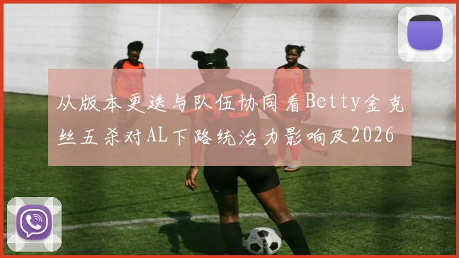 从版本更迭与队伍协同看Betty金克丝五杀对AL下路统治力影响及2026LPL夏季赛季后赛晋级前景深度探析