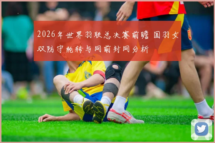 2026年世界羽联总决赛前瞻 国羽女双防守轮转与网前封网分析