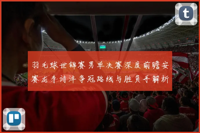 羽毛球世锦赛男单决赛深度前瞻安赛龙李诗沣争冠路线与胜负手解析