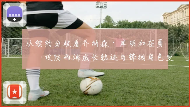 从续约分歧看乔纳森·库明加在勇士攻防两端成长轨迹与锋线角色变化