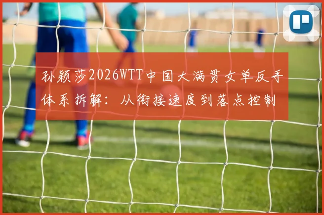 孙颖莎2026WTT中国大满贯女单反手体系拆解：从衔接速度到落点控制的升级路径